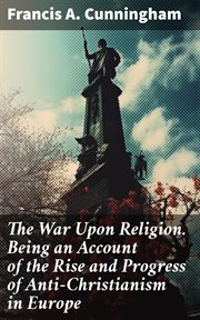 The War Upon Religion. Being an Account of the Rise and Progress of Anti : Christianism in Europe cover image