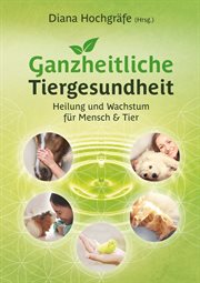 Ganzheitliche Tiergesundheit : Heilung und Wachstum für Mensch und Tier - Tierheilkunde, Tierkommunikation, Tierenergetik, Mensch-T cover image