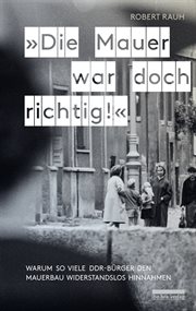 Die mauer war doch richtig! : warum so viele DDR-Bürger den Mauerbau widerstandslos hinnahmen cover image