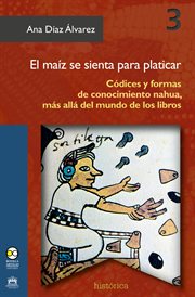 El maíz se sienta para platicar : códices y formas de conocimiento nahua, más allá del mundo de los libros cover image
