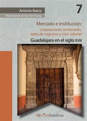 Mercado e institución: corporaciones comerciales, redes de negocios y crisis colonial.. Guadalajara en el siglo XVIII cover image