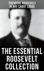 The Essential Roosevelt Collection : History Books, Biographies, Memoirs, Essays, Speeches, & Executive Orders cover image
