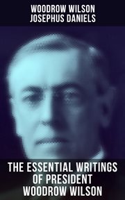 The Essential Writings of President Woodrow Wilson : The New Freedom, Congressional Government, George Washington, Essays, Inaugural Addresses cover image