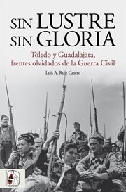 Sin lustre, sin gloria : Toledo y Guadalajara, frentes olvidados de la Guerra Civil cover image