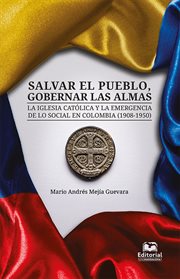 Salvar el pueblo, gobernar las almas : la Iglesia catolica y la emergencia de lo social en Colombia (1908-1950) cover image
