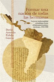 Formar una nacion de todas las hermanas : la joven intelectualidad colombiana frente al latinoamericanismo mexicano, 1916-1920 cover image