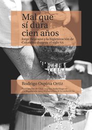 Mal Que Sí Dura Cien Años : Jorge Bejarano y la Higienización de Colombia Durante el Siglo XX cover image