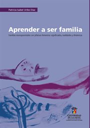 Aprender a ser familia : familias monoparentales con jefatura femenina: significados, realidades y dinámicas cover image