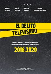 El Delito Televisado : Cómo Se Producen y Consumen Las Noticias Sobre Inseguridad y Violencia en la Argentina : 2016.2020 cover image