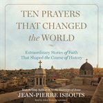Ten prayers that changed the world: extraordinary stories of faith that shaped the course of history cover image