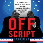 Off script: an advance man's guide to White House stagecraft, campaign spectacle, and political suicide / Josh King cover image