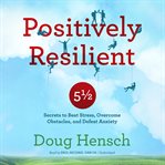 Positively resilient: 5 1/2 secrets to beat stress, overcome obstacles, and defeat anxiety cover image
