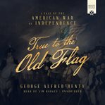 True to the Old Flag : A Tale of the American War of Independence cover image