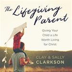 The lifegiving parent : giving your child a life worth living for Christ cover image