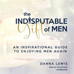 The indisputable gift of men. An Inspirational Guide to Enjoying Men Again cover image