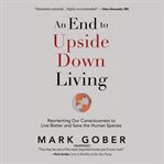 An end to upside down living : reorienting our consciousness to live better and save the human species cover image