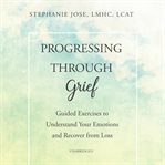 Progressing through grief : guided exercises to understand your emotions and recover from loss cover image