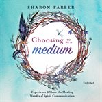 Choosing to be a medium : experience and share the healing wonder of spirit communication cover image