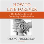How to Live Forever : The Enduring Power of Connecting the Generations cover image