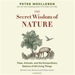 The secret wisdom of nature : trees, animals, and the extraordinary balance of all living things : stories from science and observation cover image