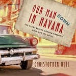 Our man down in Havana : the story behind Graham Greene's Cold War spy novel cover image