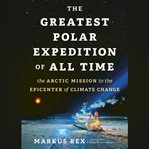 The Greatest Polar Expedition of All Time : The Arctic Mission to the Epicenter of Climate Change cover image
