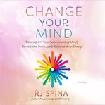 Change Your Mind : Deprogram Your Subconscious Mind, Rewire the Brain, and Balance Your Energy cover image