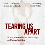 Tearing us apart : how abortion harms everything and solves nothing cover image