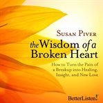 The wisdom of a broken heart: how to turn the pain of a breakup into healing, insight, and new love cover image