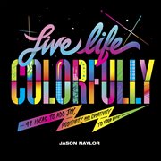 Live Life Colorfully : 99 Ideas to Add Joy, Positivity, and Creativity to Your Life cover image