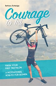 Courage to tri : finish your first triathlon : a motivational how-to for women cover image