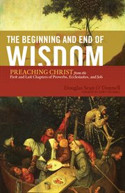 The Beginning and End of Wisdom (Foreword by Sidney Greidanus) : Preaching Christ from the First and Last Chapters of Proverbs, Ecclesiastes, and Job cover image