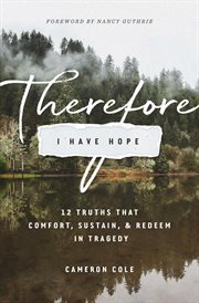 Therefore I Have Hope : 12 Truths That Comfort, Sustain, and Redeem in Tragedy cover image