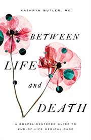 Between Life and Death : A Gospel-Centered Guide to End-of-Life Medical Care cover image