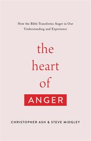 The Heart of Anger : How the Bible Transforms Anger in Our Understanding and Experience cover image