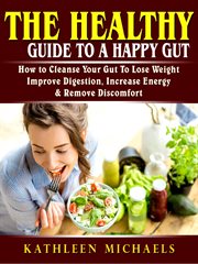 The healthy guide to a happy gut. How to Cleanse Your Gut To Lose Weight, Improve Digestion, Increase Energy, & Remove Discomfort cover image