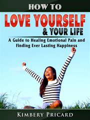 How to love yourself & your life. A Guide to Healing Emotional Pain and Finding Ever Lasting Happiness cover image