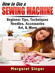 How to use a sewing machine. Beginner Tips, Techniques, Needles, Accessories, Art, & More cover image