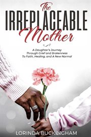 The irreplaceable mother. A Daughter's Journey Through Grief and Brokenness To Faith, Healing, and A New Normal cover image