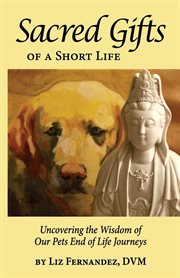 Sacred gifts of a short life. Uncovering The Wisdom Of Our Pets End Of Life Journeys cover image
