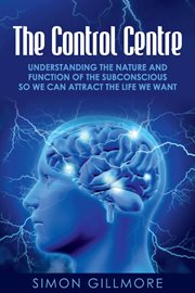 The Control Centre : Understanding the Nature and Function of the Subconscious so We can Attract the Life We Want cover image