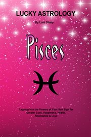 Lucky astrology - pisces. Tapping into the Powers of Your Sun Sign for Greater Luck, Happiness, Health, Abundance & Love cover image