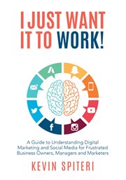 I Just Want It to Work! : A Guide to Understanding Digital Marketing and Social Media for Frustrated Business Owners, Managers cover image