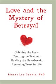 Love and the mystery of betrayal: grieving the loss. Tending the Trauma, Healing the Heartbreak, Restoring Trust in Life cover image