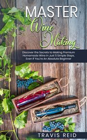 Master Winemaking : Discover the Secrets to Making Premium Homemade Wine in Just 5 Simple Steps, Even If You're An Absol cover image