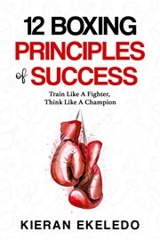 12 boxing principles of success : Train Like A Fighter, Think Like A Champion cover image