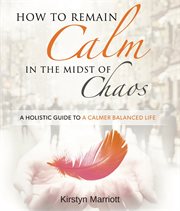 How to remain calm in the midst of chaos : a holistic guide to a calmer balanced life cover image