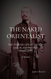 The naked orientalist. The Turkish Life of French Sailor and Writer Pierre Loti: A Novel cover image