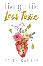 Living a Life Less Toxic : The Whole Life Approach to Detoxifying Your Mind, Body, Home, and Environment. Create a Happier, Healthier Life for You, Your Family and Our Planet cover image