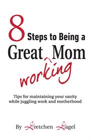 8 steps to being a great working mom : tips for maintaining your sanity while juggling work and motherhood cover image